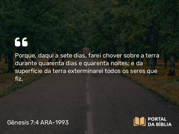 Gênesis 7:4 ARA-1993 - Porque, daqui a sete dias, farei chover sobre a terra durante quarenta dias e quarenta noites; e da superfície da terra exterminarei todos os seres que fiz.