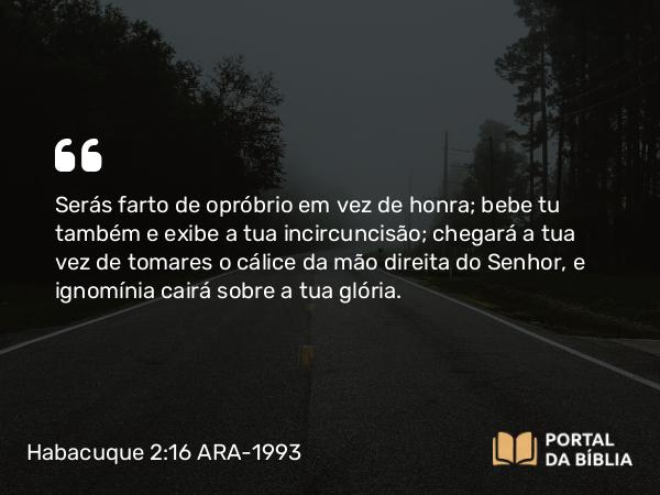 Habacuque 2:16 ARA-1993 - Serás farto de opróbrio em vez de honra; bebe tu também e exibe a tua incircuncisão; chegará a tua vez de tomares o cálice da mão direita do Senhor, e ignomínia cairá sobre a tua glória.