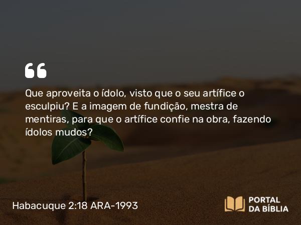 Habacuque 2:18 ARA-1993 - Que aproveita o ídolo, visto que o seu artífice o esculpiu? E a imagem de fundição, mestra de mentiras, para que o artífice confie na obra, fazendo ídolos mudos?