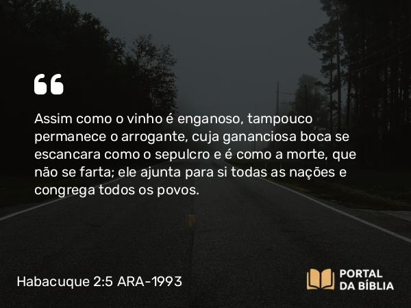 Habacuque 2:5 ARA-1993 - Assim como o vinho é enganoso, tampouco permanece o arrogante, cuja gananciosa boca se escancara como o sepulcro e é como a morte, que não se farta; ele ajunta para si todas as nações e congrega todos os povos.