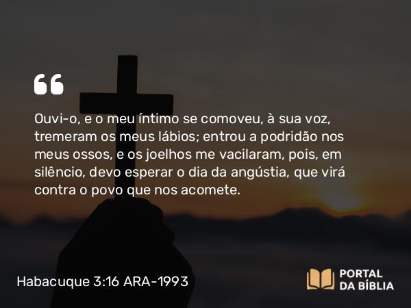 Habacuque 3:16 ARA-1993 - Ouvi-o, e o meu íntimo se comoveu, à sua voz, tremeram os meus lábios; entrou a podridão nos meus ossos, e os joelhos me vacilaram, pois, em silêncio, devo esperar o dia da angústia, que virá contra o povo que nos acomete.