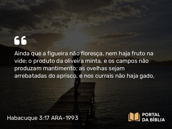 Habacuque 3:17-18 ARA-1993 - Ainda que a figueira não floresça, nem haja fruto na vide; o produto da oliveira minta, e os campos não produzam mantimento; as ovelhas sejam arrebatadas do aprisco, e nos currais não haja gado,