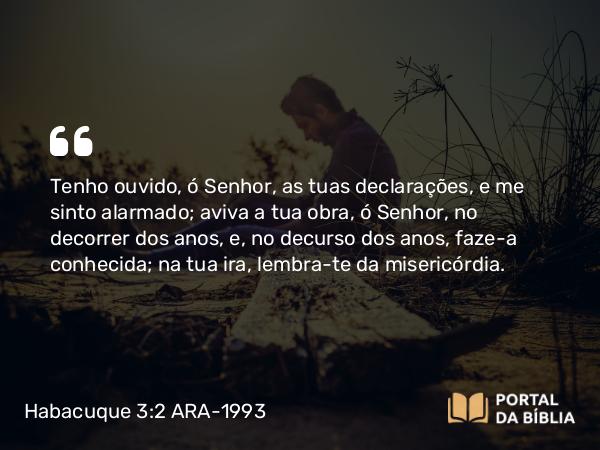 Habacuque 3:2 ARA-1993 - Tenho ouvido, ó Senhor, as tuas declarações, e me sinto alarmado; aviva a tua obra, ó Senhor, no decorrer dos anos, e, no decurso dos anos, faze-a conhecida; na tua ira, lembra-te da misericórdia.