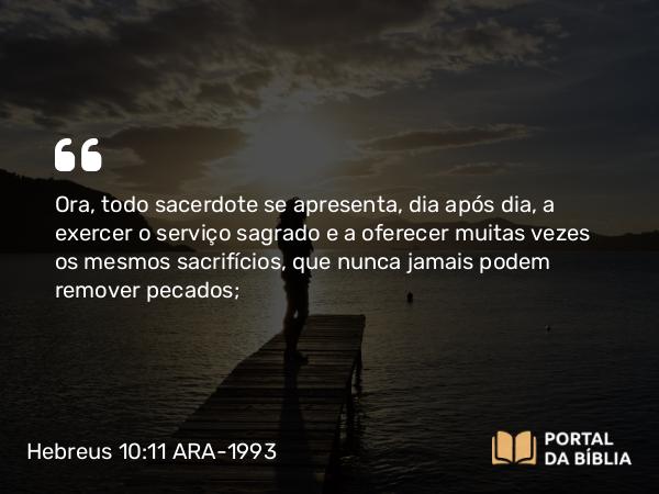 Hebreus 10:11 ARA-1993 - Ora, todo sacerdote se apresenta, dia após dia, a exercer o serviço sagrado e a oferecer muitas vezes os mesmos sacrifícios, que nunca jamais podem remover pecados;