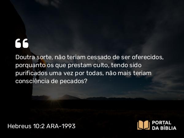 Hebreus 10:2 ARA-1993 - Doutra sorte, não teriam cessado de ser oferecidos, porquanto os que prestam culto, tendo sido purificados uma vez por todas, não mais teriam consciência de pecados?