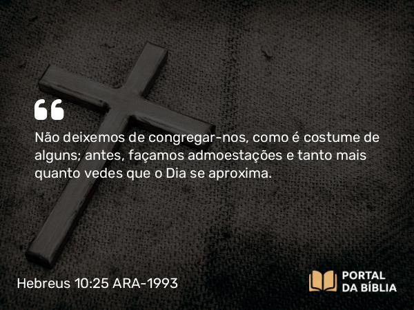 Hebreus 10:25 ARA-1993 - Não deixemos de congregar-nos, como é costume de alguns; antes, façamos admoestações e tanto mais quanto vedes que o Dia se aproxima.