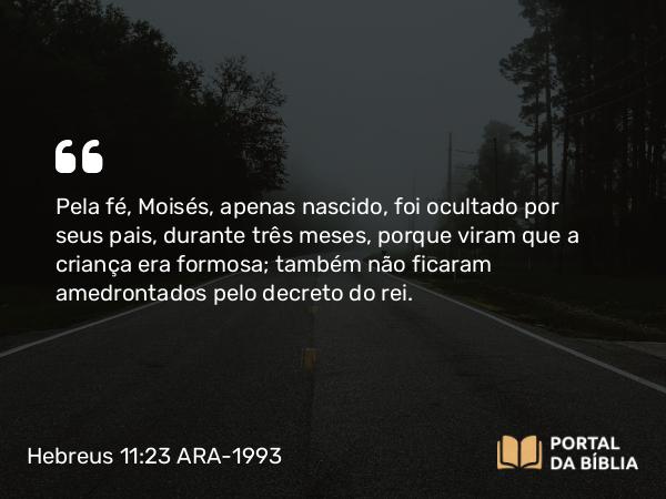 Hebreus 11:23 ARA-1993 - Pela fé, Moisés, apenas nascido, foi ocultado por seus pais, durante três meses, porque viram que a criança era formosa; também não ficaram amedrontados pelo decreto do rei.