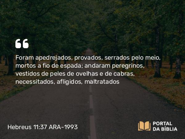 Hebreus 11:37 ARA-1993 - Foram apedrejados, provados, serrados pelo meio, mortos a fio de espada; andaram peregrinos, vestidos de peles de ovelhas e de cabras, necessitados, afligidos, maltratados