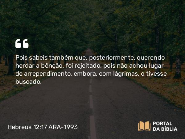 Hebreus 12:17 ARA-1993 - Pois sabeis também que, posteriormente, querendo herdar a bênção, foi rejeitado, pois não achou lugar de arrependimento, embora, com lágrimas, o tivesse buscado.