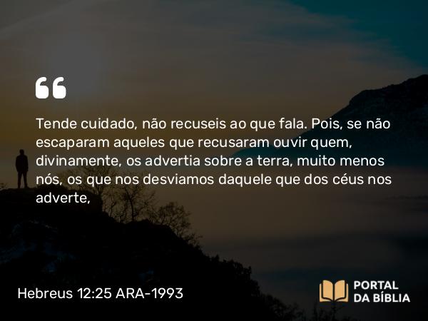 Hebreus 12:25 ARA-1993 - Tende cuidado, não recuseis ao que fala. Pois, se não escaparam aqueles que recusaram ouvir quem, divinamente, os advertia sobre a terra, muito menos nós, os que nos desviamos daquele que dos céus nos adverte,