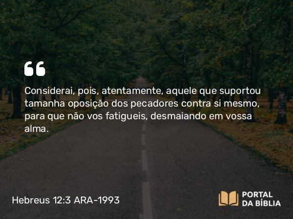 Hebreus 12:3 ARA-1993 - Considerai, pois, atentamente, aquele que suportou tamanha oposição dos pecadores contra si mesmo, para que não vos fatigueis, desmaiando em vossa alma.