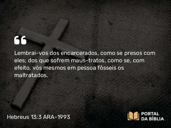 Hebreus 13:3 ARA-1993 - Lembrai-vos dos encarcerados, como se presos com eles; dos que sofrem maus-tratos, como se, com efeito, vós mesmos em pessoa fôsseis os maltratados.