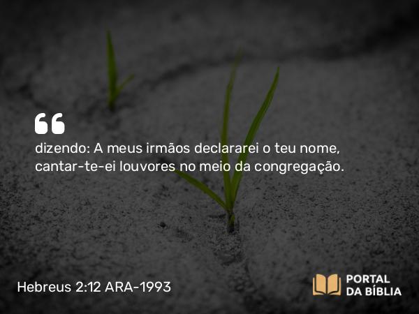 Hebreus 2:12 ARA-1993 - dizendo: A meus irmãos declararei o teu nome, cantar-te-ei louvores no meio da congregação.