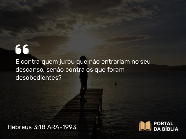 Hebreus 3:18 ARA-1993 - E contra quem jurou que não entrariam no seu descanso, senão contra os que foram desobedientes?