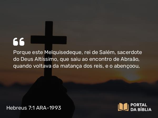 Hebreus 7:1 ARA-1993 - Porque este Melquisedeque, rei de Salém, sacerdote do Deus Altíssimo, que saiu ao encontro de Abraão, quando voltava da matança dos reis, e o abençoou,