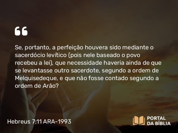 Hebreus 7:11 ARA-1993 - Se, portanto, a perfeição houvera sido mediante o sacerdócio levítico (pois nele baseado o povo recebeu a lei), que necessidade haveria ainda de que se levantasse outro sacerdote, segundo a ordem de Melquisedeque, e que não fosse contado segundo a ordem de Arão?