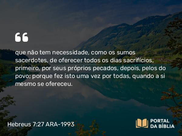 Hebreus 7:27-28 ARA-1993 - que não tem necessidade, como os sumos sacerdotes, de oferecer todos os dias sacrifícios, primeiro, por seus próprios pecados, depois, pelos do povo; porque fez isto uma vez por todas, quando a si mesmo se ofereceu.