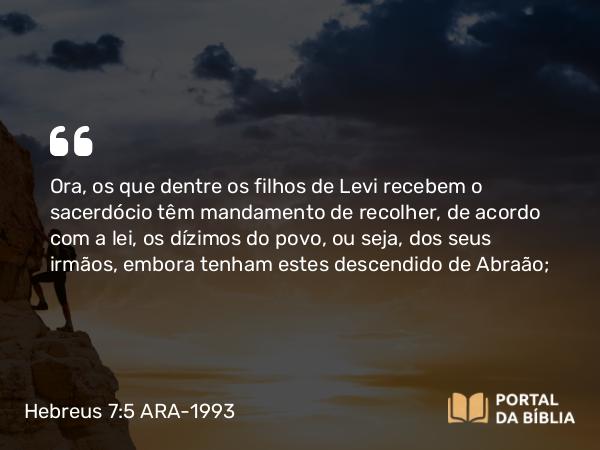 Hebreus 7:5 ARA-1993 - Ora, os que dentre os filhos de Levi recebem o sacerdócio têm mandamento de recolher, de acordo com a lei, os dízimos do povo, ou seja, dos seus irmãos, embora tenham estes descendido de Abraão;