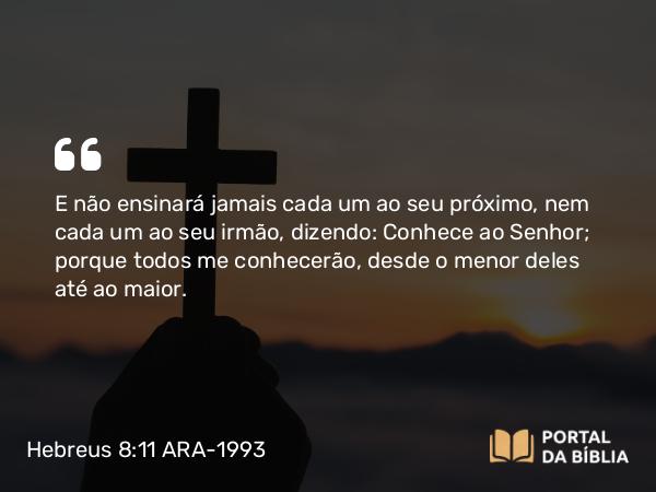 Hebreus 8:11 ARA-1993 - E não ensinará jamais cada um ao seu próximo, nem cada um ao seu irmão, dizendo: Conhece ao Senhor; porque todos me conhecerão, desde o menor deles até ao maior.