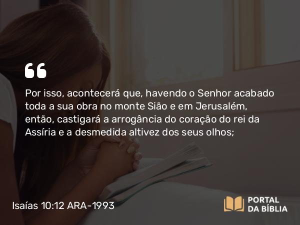 Isaías 10:12 ARA-1993 - Por isso, acontecerá que, havendo o Senhor acabado toda a sua obra no monte Sião e em Jerusalém, então, castigará a arrogância do coração do rei da Assíria e a desmedida altivez dos seus olhos;