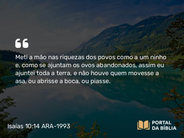 Isaías 10:14 ARA-1993 - Meti a mão nas riquezas dos povos como a um ninho e, como se ajuntam os ovos abandonados, assim eu ajuntei toda a terra, e não houve quem movesse a asa, ou abrisse a boca, ou piasse.