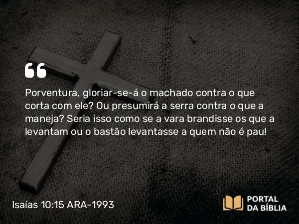 Isaías 10:15 ARA-1993 - Porventura, gloriar-se-á o machado contra o que corta com ele? Ou presumirá a serra contra o que a maneja? Seria isso como se a vara brandisse os que a levantam ou o bastão levantasse a quem não é pau!