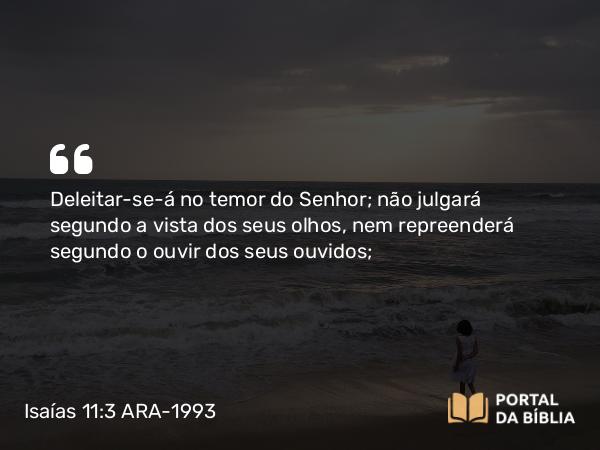 Isaías 11:3 ARA-1993 - Deleitar-se-á no temor do Senhor; não julgará segundo a vista dos seus olhos, nem repreenderá segundo o ouvir dos seus ouvidos;