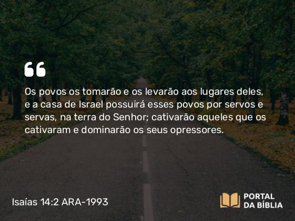 Isaías 14:2 ARA-1993 - Os povos os tomarão e os levarão aos lugares deles, e a casa de Israel possuirá esses povos por servos e servas, na terra do Senhor; cativarão aqueles que os cativaram e dominarão os seus opressores.