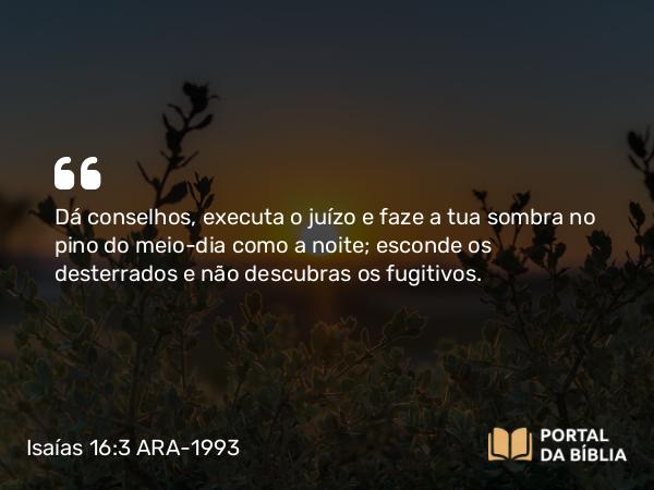 Isaías 16:3 ARA-1993 - Dá conselhos, executa o juízo e faze a tua sombra no pino do meio-dia como a noite; esconde os desterrados e não descubras os fugitivos.