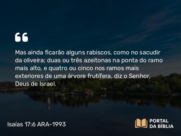 Isaías 17:6 ARA-1993 - Mas ainda ficarão alguns rabiscos, como no sacudir da oliveira; duas ou três azeitonas na ponta do ramo mais alto, e quatro ou cinco nos ramos mais exteriores de uma árvore frutífera, diz o Senhor, Deus de Israel.