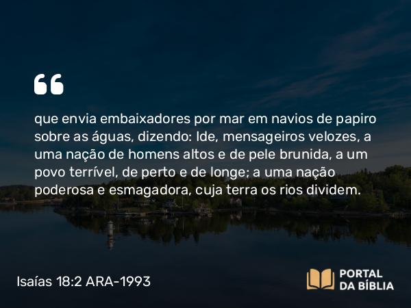 Isaías 18:2 ARA-1993 - que envia embaixadores por mar em navios de papiro sobre as águas, dizendo: Ide, mensageiros velozes, a uma nação de homens altos e de pele brunida, a um povo terrível, de perto e de longe; a uma nação poderosa e esmagadora, cuja terra os rios dividem.