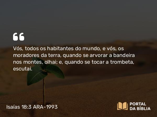 Isaías 18:3 ARA-1993 - Vós, todos os habitantes do mundo, e vós, os moradores da terra, quando se arvorar a bandeira nos montes, olhai; e, quando se tocar a trombeta, escutai.