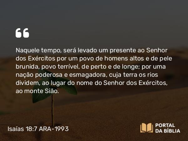 Isaías 18:7 ARA-1993 - Naquele tempo, será levado um presente ao Senhor dos Exércitos por um povo de homens altos e de pele brunida, povo terrível, de perto e de longe; por uma nação poderosa e esmagadora, cuja terra os rios dividem, ao lugar do nome do Senhor dos Exércitos, ao monte Sião.