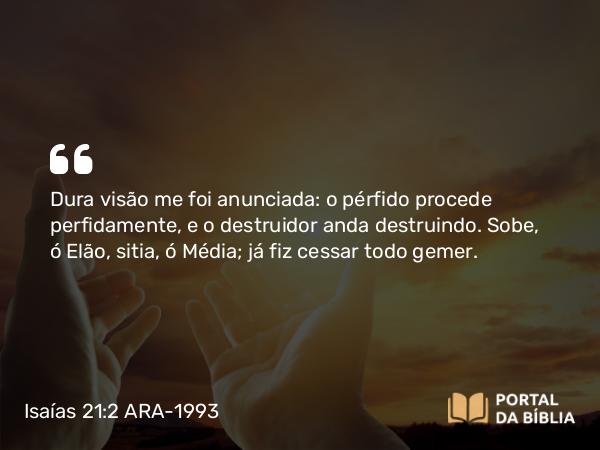 Isaías 21:2 ARA-1993 - Dura visão me foi anunciada: o pérfido procede perfidamente, e o destruidor anda destruindo. Sobe, ó Elão, sitia, ó Média; já fiz cessar todo gemer.