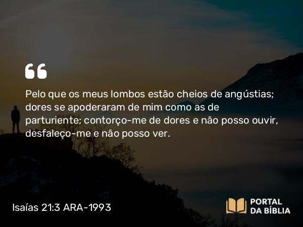 Isaías 21:3 ARA-1993 - Pelo que os meus lombos estão cheios de angústias; dores se apoderaram de mim como as de parturiente; contorço-me de dores e não posso ouvir, desfaleço-me e não posso ver.