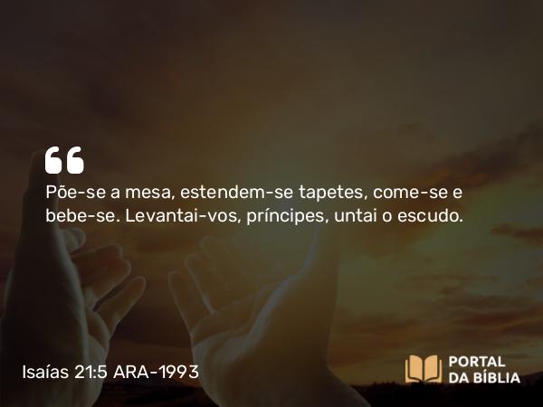 Isaías 21:5 ARA-1993 - Põe-se a mesa, estendem-se tapetes, come-se e bebe-se. Levantai-vos, príncipes, untai o escudo.