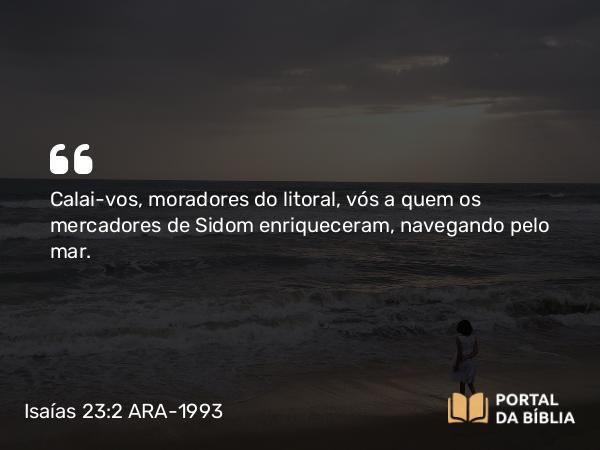 Isaías 23:2 ARA-1993 - Calai-vos, moradores do litoral, vós a quem os mercadores de Sidom enriqueceram, navegando pelo mar.