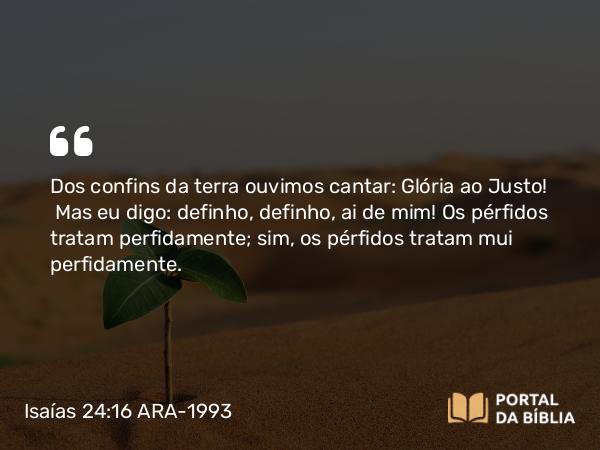 Isaías 24:16 ARA-1993 - Dos confins da terra ouvimos cantar: Glória ao Justo! Mas eu digo: definho, definho, ai de mim! Os pérfidos tratam perfidamente; sim, os pérfidos tratam mui perfidamente.