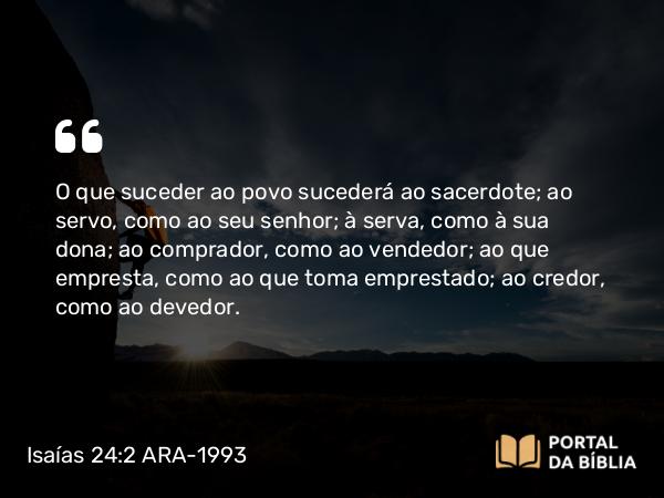 Isaías 24:2 ARA-1993 - O que suceder ao povo sucederá ao sacerdote; ao servo, como ao seu senhor; à serva, como à sua dona; ao comprador, como ao vendedor; ao que empresta, como ao que toma emprestado; ao credor, como ao devedor.