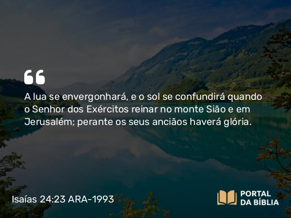 Isaías 24:23 ARA-1993 - A lua se envergonhará, e o sol se confundirá quando o Senhor dos Exércitos reinar no monte Sião e em Jerusalém; perante os seus anciãos haverá glória.