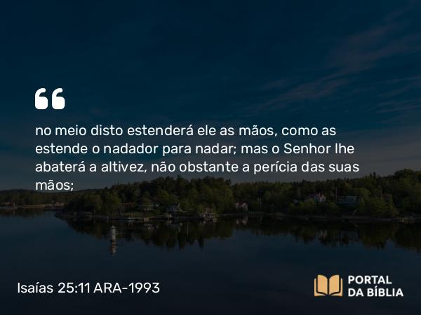 Isaías 25:11 ARA-1993 - no meio disto estenderá ele as mãos, como as estende o nadador para nadar; mas o Senhor lhe abaterá a altivez, não obstante a perícia das suas mãos;