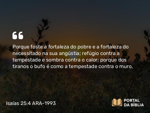 Isaías 25:4 ARA-1993 - Porque foste a fortaleza do pobre e a fortaleza do necessitado na sua angústia; refúgio contra a tempestade e sombra contra o calor; porque dos tiranos o bufo é como a tempestade contra o muro,