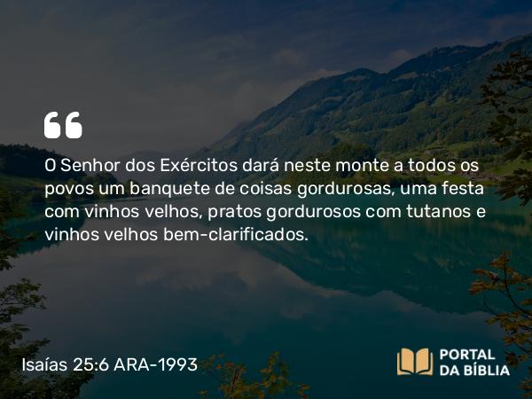 Isaías 25:6 ARA-1993 - O Senhor dos Exércitos dará neste monte a todos os povos um banquete de coisas gordurosas, uma festa com vinhos velhos, pratos gordurosos com tutanos e vinhos velhos bem-clarificados.