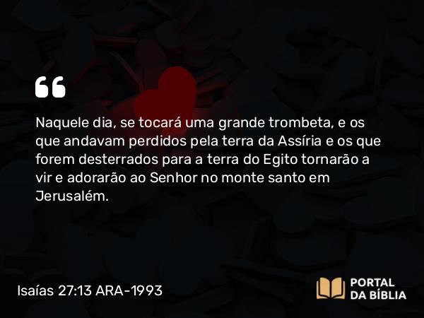 Isaías 27:13 ARA-1993 - Naquele dia, se tocará uma grande trombeta, e os que andavam perdidos pela terra da Assíria e os que forem desterrados para a terra do Egito tornarão a vir e adorarão ao Senhor no monte santo em Jerusalém.