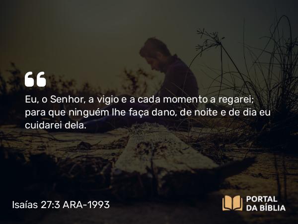 Isaías 27:3 ARA-1993 - Eu, o Senhor, a vigio e a cada momento a regarei; para que ninguém lhe faça dano, de noite e de dia eu cuidarei dela.