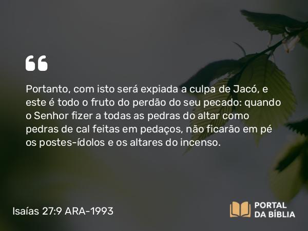 Isaías 27:9 ARA-1993 - Portanto, com isto será expiada a culpa de Jacó, e este é todo o fruto do perdão do seu pecado: quando o Senhor fizer a todas as pedras do altar como pedras de cal feitas em pedaços, não ficarão em pé os postes-ídolos e os altares do incenso.