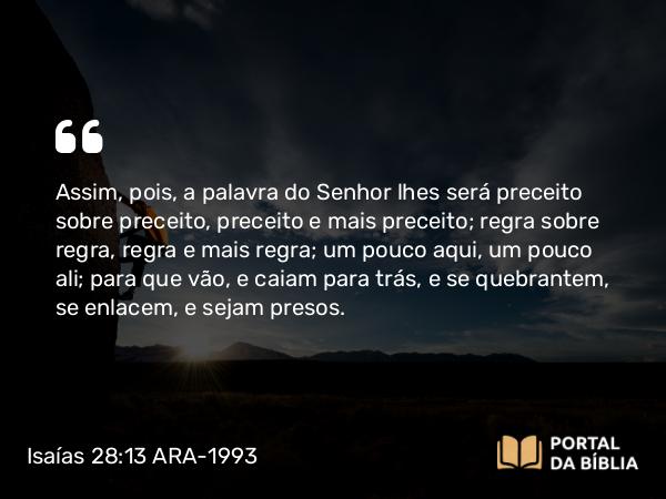 Isaías 28:13 ARA-1993 - Assim, pois, a palavra do Senhor lhes será preceito sobre preceito, preceito e mais preceito; regra sobre regra, regra e mais regra; um pouco aqui, um pouco ali; para que vão, e caiam para trás, e se quebrantem, se enlacem, e sejam presos.