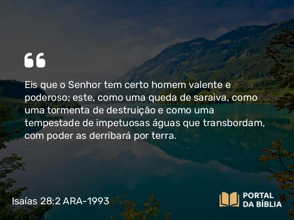 Isaías 28:2 ARA-1993 - Eis que o Senhor tem certo homem valente e poderoso; este, como uma queda de saraiva, como uma tormenta de destruição e como uma tempestade de impetuosas águas que transbordam, com poder as derribará por terra.