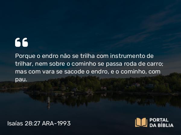 Isaías 28:27 ARA-1993 - Porque o endro não se trilha com instrumento de trilhar, nem sobre o cominho se passa roda de carro; mas com vara se sacode o endro, e o cominho, com pau.