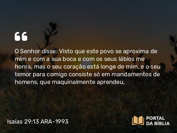 Isaías 29:13 ARA-1993 - O Senhor disse: Visto que este povo se aproxima de mim e com a sua boca e com os seus lábios me honra, mas o seu coração está longe de mim, e o seu temor para comigo consiste só em mandamentos de homens, que maquinalmente aprendeu,